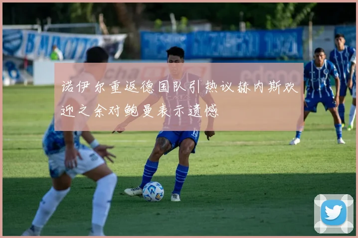 诺伊尔重返德国队引热议赫内斯欢迎之余对鲍曼表示遗憾