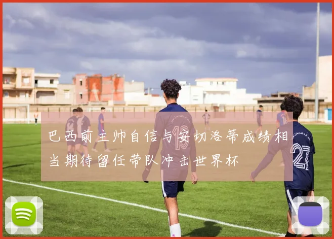 巴西前主帅自信与安切洛蒂成绩相当期待留任带队冲击世界杯