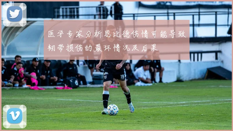 医学专家分析恩比德伤情可能导致韧带损伤的最坏情况及后果