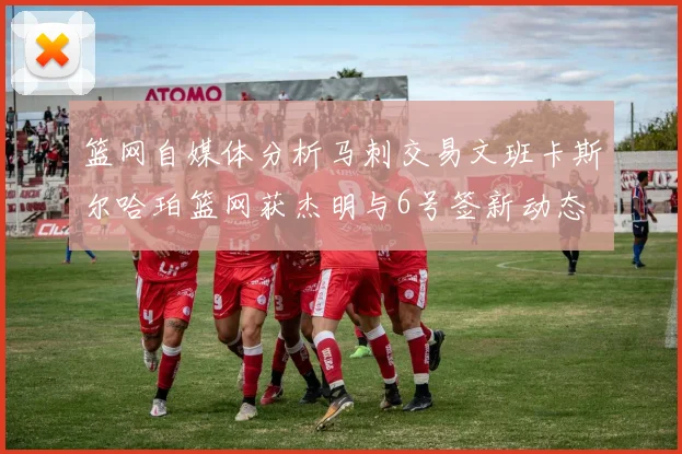 篮网自媒体分析马刺交易文班卡斯尔哈珀篮网获杰明与6号签新动态