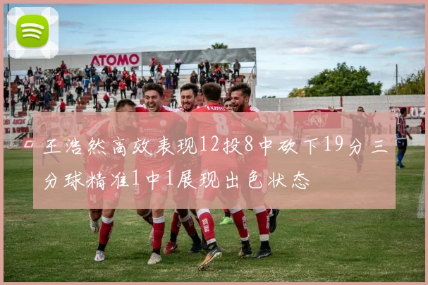 王浩然高效表现12投8中砍下19分三分球精准1中1展现出色状态