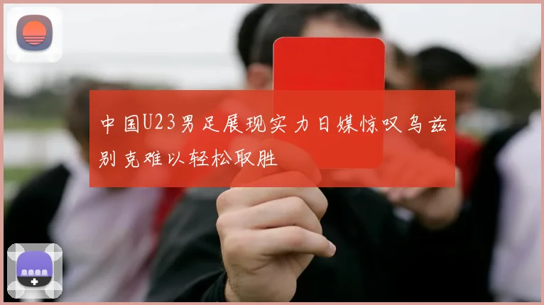 中国U23男足展现实力日媒惊叹乌兹别克难以轻松取胜