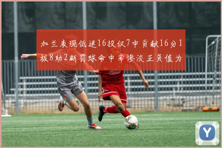 加兰表现低迷16投仅7中贡献16分1板8助2断罚球命中率惨淡正负值为负24