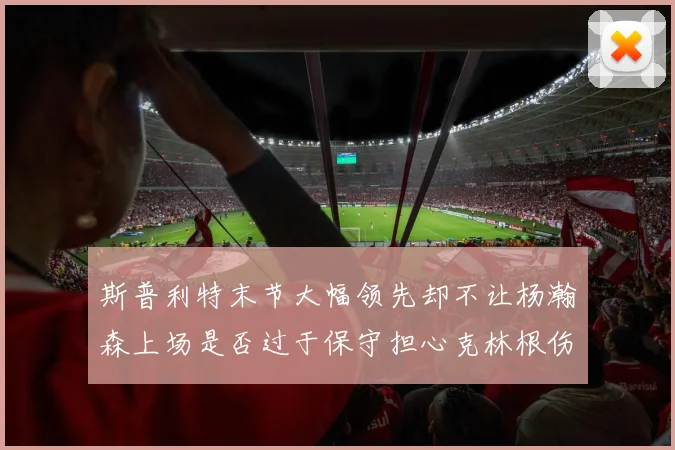斯普利特末节大幅领先却不让杨瀚森上场是否过于保守担心克林根伤情吗