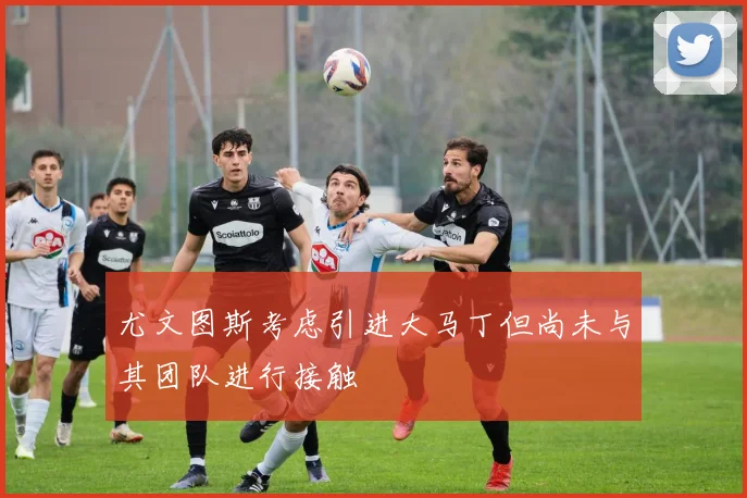 尤文图斯考虑引进大马丁但尚未与其团队进行接触