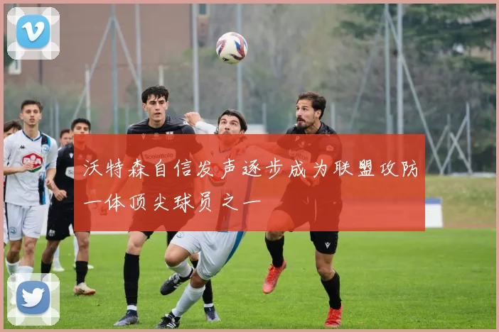 沃特森自信发声逐步成为联盟攻防一体顶尖球员之一