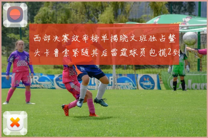 西部决赛效率榜单揭晓文班独占鳌头卡鲁索紧随其后雷霆球员包揽2到5名