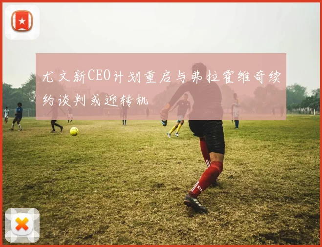 尤文新CEO计划重启与弗拉霍维奇续约谈判或迎转机
