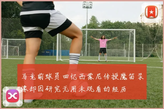 马竞前球员回忆西蒙尼传授魔笛录像却因研究无用未观看的经历