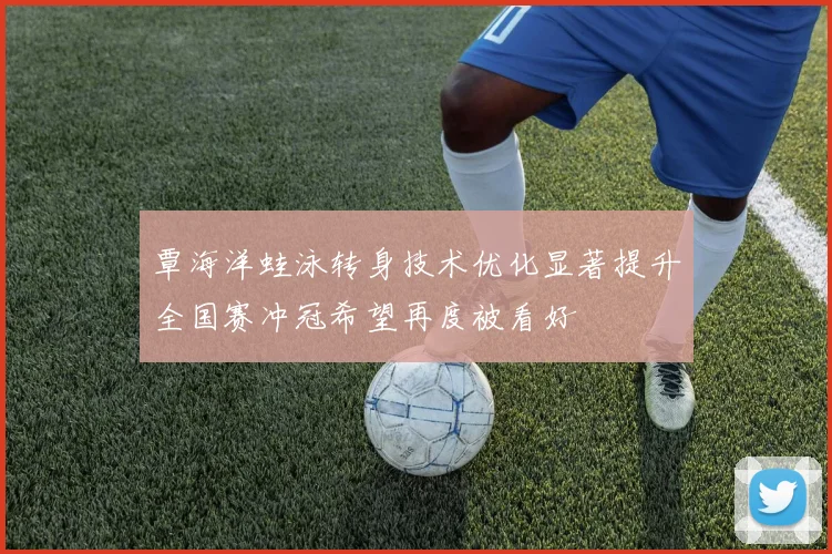 覃海洋蛙泳转身技术优化显著提升全国赛冲冠希望再度被看好
