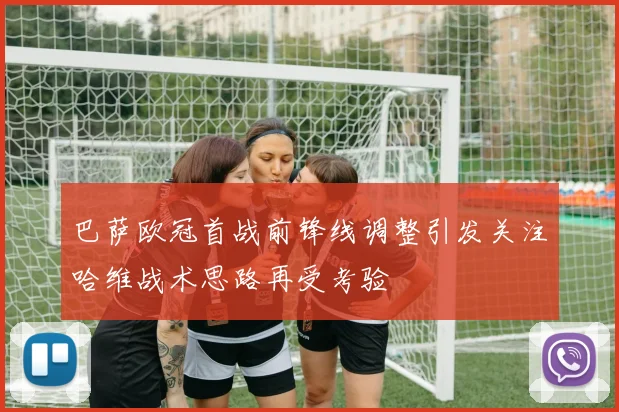 巴萨欧冠首战前锋线调整引发关注哈维战术思路再受考验